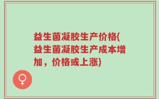 益生菌凝胶生产价格(益生菌凝胶生产成本增加，价格或上涨)