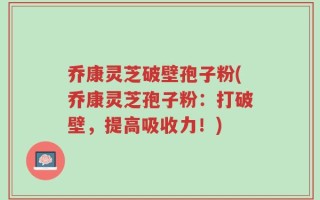 乔康灵芝破壁孢子粉(乔康灵芝孢子粉：打破壁，提高吸收力！)