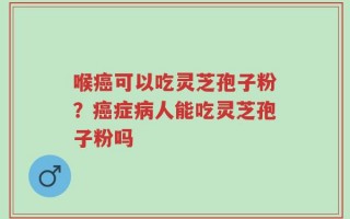 喉癌可以吃灵芝孢子粉？癌症病人能吃灵芝孢子粉吗