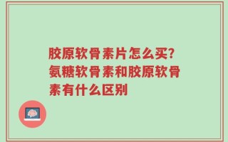 胶原软骨素片怎么买？氨糖软骨素和胶原软骨素有什么区别
