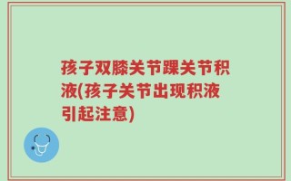 孩子双膝关节踝关节积液(孩子关节出现积液引起注意)