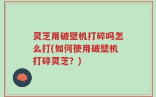 灵芝用破壁机打碎吗怎么打(如何使用破壁机打碎灵芝？)