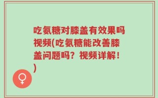 吃氨糖对膝盖有效果吗视频(吃氨糖能改善膝盖问题吗？视频详解！)