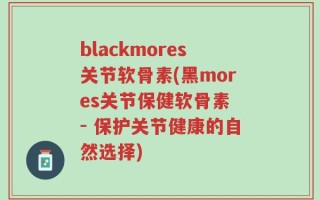 blackmores关节软骨素(黑mores关节保健软骨素 - 保护关节健康的自然选择)