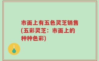 市面上有五色灵芝销售(五彩灵芝：市面上的种种色彩)
