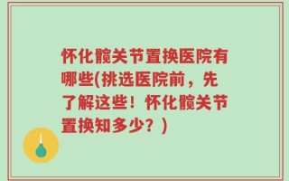 怀化髋关节置换医院有哪些(挑选医院前，先了解这些！怀化髋关节置换知多少？)