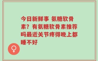 今日新鲜事 氨糖软骨素？有氨糖软骨素推荐吗最近关节疼得晚上都睡不好