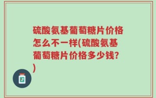 硫酸氨基葡萄糖片价格怎么不一样(硫酸氨基葡萄糖片价格多少钱？)