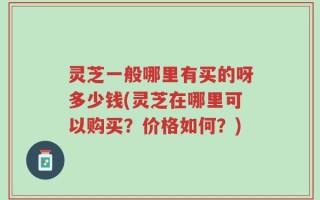 灵芝一般哪里有买的呀多少钱(灵芝在哪里可以购买？价格如何？)