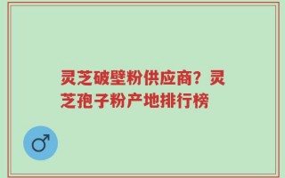 灵芝破壁粉供应商？灵芝孢子粉产地排行榜