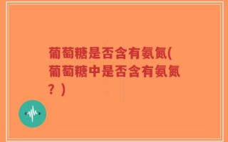葡萄糖是否含有氨氮(葡萄糖中是否含有氨氮？)