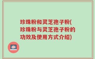 珍珠粉和灵芝孢子粉(珍珠粉与灵芝孢子粉的功效及使用方式介绍)