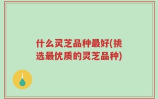 什么灵芝品种最好(挑选最优质的灵芝品种)