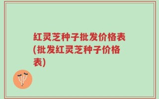 红灵芝种子批发价格表(批发红灵芝种子价格表)