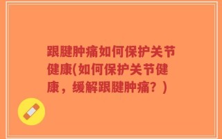 跟腱肿痛如何保护关节健康(如何保护关节健康，缓解跟腱肿痛？)