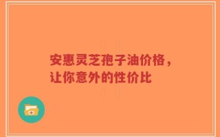 安惠灵芝孢子油价格，让你意外的性价比