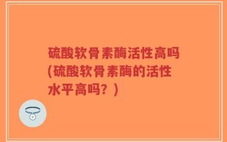 硫酸软骨素酶活性高吗(硫酸软骨素酶的活性水平高吗？)