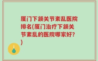 厦门下颔关节紊乱医院排名(厦门治疗下颔关节紊乱的医院哪家好？)