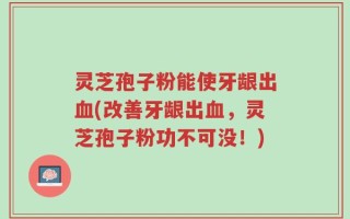 灵芝孢子粉能使牙龈出血(改善牙龈出血，灵芝孢子粉功不可没！)