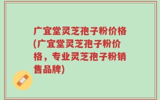 广宜堂灵芝孢子粉价格(广宜堂灵芝孢子粉价格，专业灵芝孢子粉销售品牌)