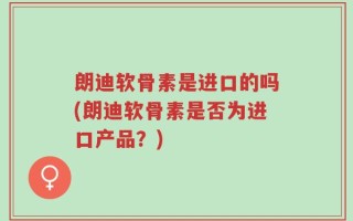 朗迪软骨素是进口的吗(朗迪软骨素是否为进口产品？)