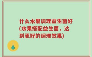 什么水果调理益生菌好(水果搭配益生菌，达到更好的调理效果)