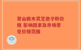 常山椴木灵芝孢子粉价格 影响因素及市场常见价格范围