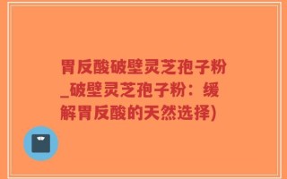 胃反酸破壁灵芝孢子粉_破壁灵芝孢子粉：缓解胃反酸的天然选择)