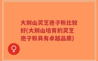 大别山灵芝孢子粉比较好(大别山培育的灵芝孢子粉具有卓越品质)