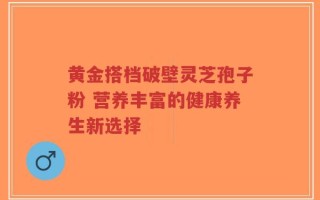 黄金搭档破壁灵芝孢子粉 营养丰富的健康养生新选择