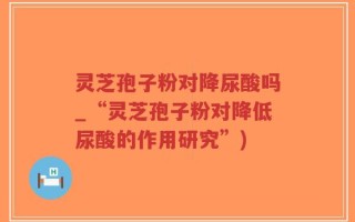 灵芝孢子粉对降尿酸吗_“灵芝孢子粉对降低尿酸的作用研究”)