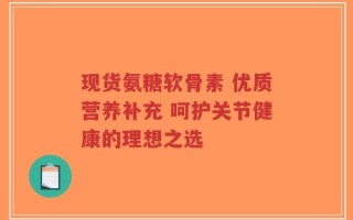 现货氨糖软骨素 优质营养补充 呵护关节健康的理想之选