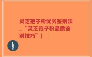 灵芝孢子粉优劣鉴别法_“灵芝孢子粉品质鉴别技巧”)