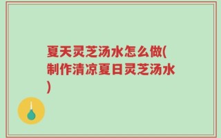 夏天灵芝汤水怎么做(制作清凉夏日灵芝汤水)