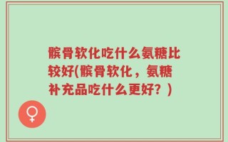 髌骨软化吃什么氨糖比较好(髌骨软化，氨糖补充品吃什么更好？)