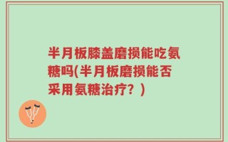 半月板膝盖磨损能吃氨糖吗(半月板磨损能否采用氨糖治疗？)