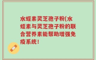水蛭素灵芝孢子粉(水蛭素与灵芝孢子粉的联合营养素能帮助增强免疫系统！