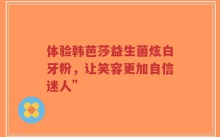 体验韩芭莎益生菌炫白牙粉，让笑容更加自信迷人”