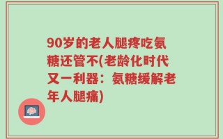 90岁的老人腿疼吃氨糖还管不(老龄化时代又一利器：氨糖缓解老年人腿痛)