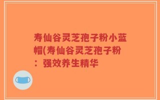 寿仙谷灵芝孢子粉小蓝帽(寿仙谷灵芝孢子粉：强效养生精华