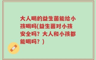 大人喝的益生菌能给小孩喝吗(益生菌对小孩安全吗？大人和小孩都能喝吗？)