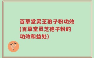 百草堂灵芝孢子粉功效(百草堂灵芝孢子粉的功效和益处)