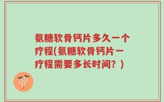 氨糖软骨钙片多久一个疗程(氨糖软骨钙片一疗程需要多长时间？)