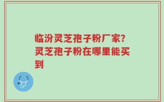 临汾灵芝孢子粉厂家？灵芝孢子粉在哪里能买到