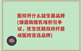医院开什么益生菌品牌(细菌酶酪乳堆积引争议，优生优肠双歧杆菌成医院首选品牌)