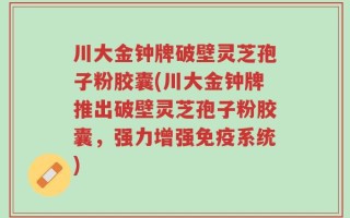 川大金钟牌破壁灵芝孢子粉胶囊(川大金钟牌推出破壁灵芝孢子粉胶囊，强力增强免疫系统)