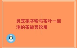 灵芝孢子粉与茶叶一起泡的茶能否饮用