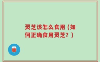 灵芝该怎么食用 (如何正确食用灵芝？)