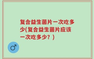 复合益生菌片一次吃多少(复合益生菌片应该一次吃多少？)