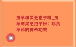 虫草和灵芝孢子粉_虫草与灵芝孢子粉：珍贵草药的神奇功效